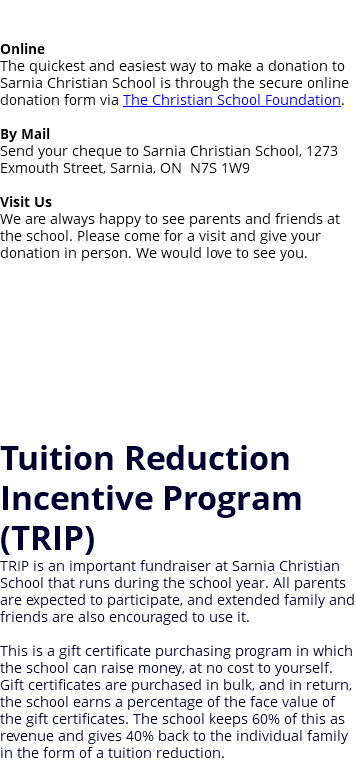 Ways to Donate Online The quickest and easiest way to make a donation to Sarnia Christian School is through the secure online donation form via The Christian School Foundation. By Mail Send your cheque to Sarnia Christian School, 1273 Exmouth Street, Sarnia, ON N7S 1W9 Visit Us We are always happy to see parents and friends at the school. Please come for a visit and give your donation in person. We would love to see you. Volunteering As a school built on and relying on the support from our community, there are many opportunities for you to participate in the growth of students at Sarnia Christian School. Whether in our school or at one of our many popular fundraising activities, your talents are most welcome! Tuition Reduction Incentive Program (TRIP) TRIP is an important fundraiser at Sarnia Christian School that runs during the school year. All parents are expected to participate, and extended family and friends are also encouraged to use it. This is a gift certificate purchasing program in which the school can raise money, at no cost to yourself. Gift certificates are purchased in bulk, and in return, the school earns a percentage of the face value of the gift certificates. The school keeps 60% of this as revenue and gives 40% back to the individual family in the form of a tuition reduction.